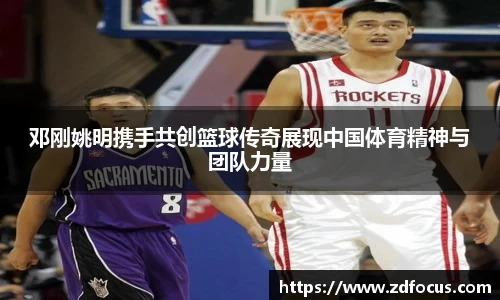 邓刚姚明携手共创篮球传奇展现中国体育精神与团队力量