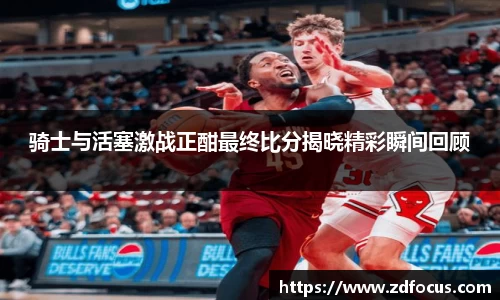 骑士与活塞激战正酣最终比分揭晓精彩瞬间回顾